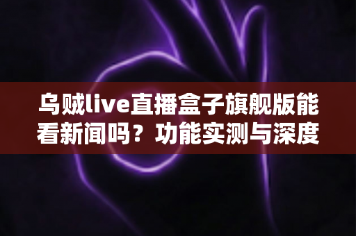 乌贼live直播盒子旗舰版能看新闻吗？功能实测与深度解析全指南
