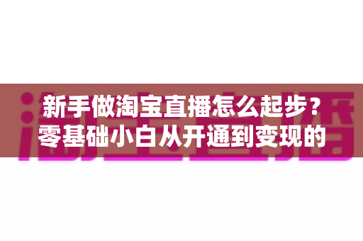 新手做淘宝直播怎么起步？零基础小白从开通到变现的全方位实战指南