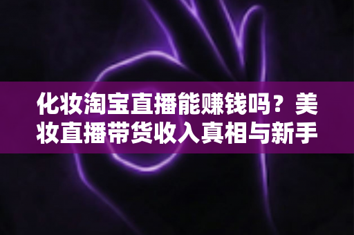 化妆淘宝直播能赚钱吗?美妆直播带货收入真相与新手入行变现全攻略 化妆淘宝直播能赚钱吗?美妆直播带货收入真相与新手入行变现全攻略