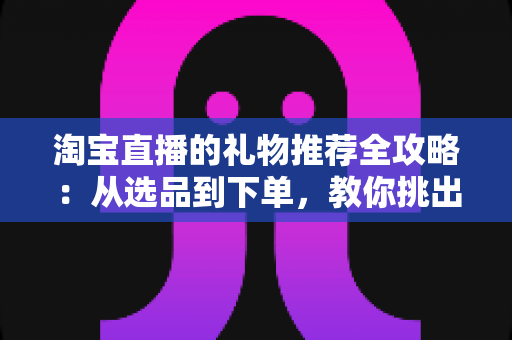 淘宝直播的礼物推荐全攻略：从选品到下单，教你挑出最打动人心的好礼