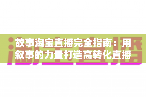 故事淘宝直播完全指南：用叙事的力量打造高转化直播间的实战秘籍