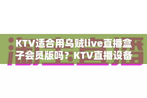 KTV适合用乌贼live直播盒子会员版吗?KTV直播设备选型与合规运营全方位解析 KTV适合用乌贼live直播盒子会员版吗?KTV直播设备选型与合规运营全方位解析