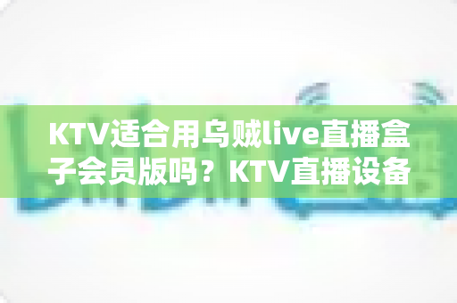 KTV适合用乌贼live直播盒子会员版吗？KTV直播设备选型与合规运营全方位解析