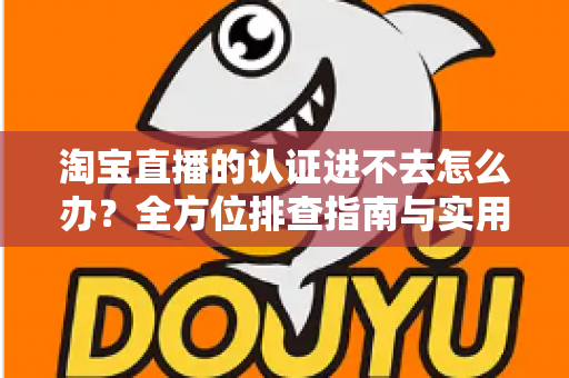 淘宝直播的认证进不去怎么办?全方位排查指南与实用解决方案助你快速开播 淘宝直播的认证进不去怎么办?全方位排查指南与实用解决方案助你快速开播