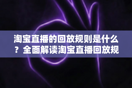 淘宝直播的回放规则是什么?全面解读淘宝直播回放规则与运营实战指南 淘宝直播的回放规则是什么?全面解读淘宝直播回放规则与运营实战指南