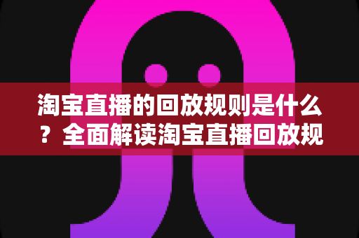 淘宝直播的回放规则是什么?全面解读淘宝直播回放规则与运营实战指南 淘宝直播的回放规则是什么?全面解读淘宝直播回放规则与运营实战指南