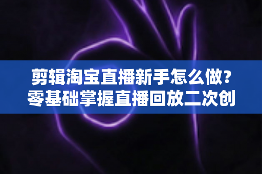 剪辑淘宝直播新手怎么做？零基础掌握直播回放二次创作与流量增长的实战攻略