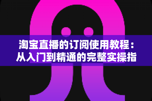 淘宝直播的订阅使用教程：从入门到精通的完整实操指南