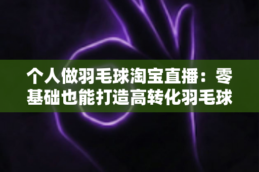 个人做羽毛球淘宝直播:零基础也能打造高转化羽毛球用品直播间的实战指南 个人做羽毛球淘宝直播:零基础也能打造高转化羽毛球用品直播间的实战指南