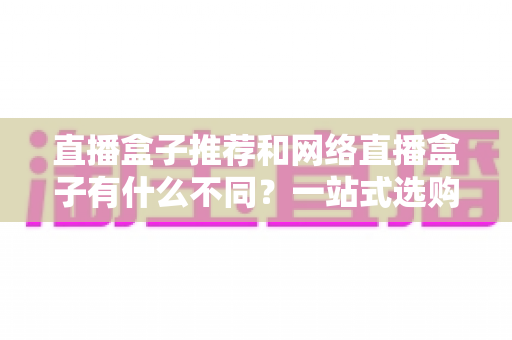 直播盒子推荐和网络直播盒子有什么不同?一站式选购指南与深度解析 直播盒子推荐和网络直播盒子有什么不同?一站式选购指南与深度解析