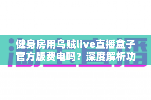 健身房用乌贼live直播盒子官方版费电吗？深度解析功耗真相与省电妙招