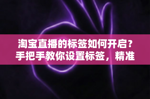 淘宝直播的标签如何开启？手把手教你设置标签，精准撬动直播间免费流量