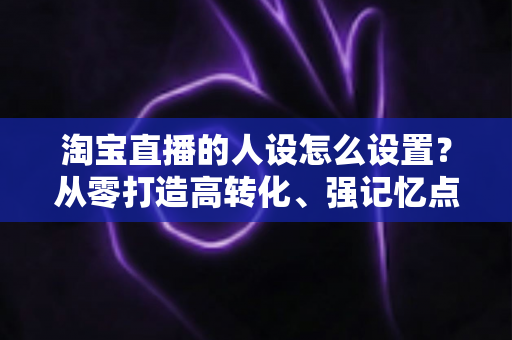 淘宝直播的人设怎么设置？从零打造高转化、强记忆点的主播人设实战指南