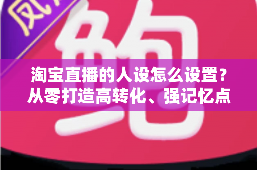 淘宝直播的人设怎么设置？从零打造高转化、强记忆点的主播人设实战指南