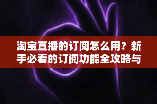 淘宝直播的订阅怎么用?新手必看的订阅功能全攻略与运营技巧 淘宝直播的订阅怎么用?新手必看的订阅功能全攻略与运营技巧