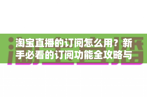 淘宝直播的订阅怎么用?新手必看的订阅功能全攻略与运营技巧 淘宝直播的订阅怎么用?新手必看的订阅功能全攻略与运营技巧