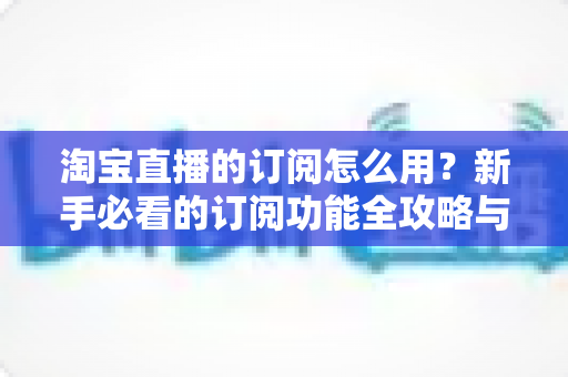 淘宝直播的订阅怎么用？新手必看的订阅功能全攻略与运营技巧