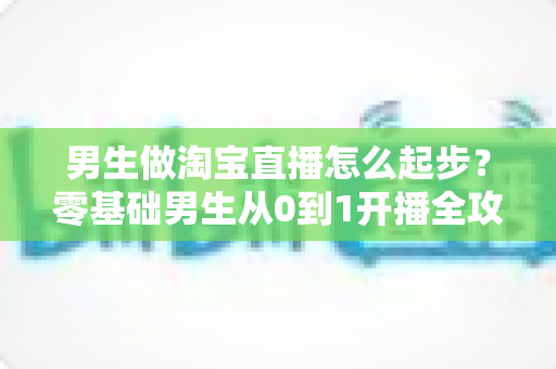 男生做淘宝直播怎么起步？零基础男生从0到1开播全攻略