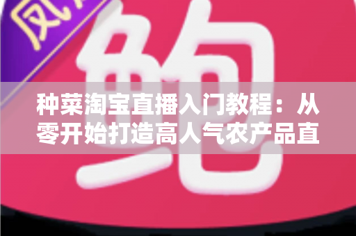 种菜淘宝直播入门教程：从零开始打造高人气农产品直播间的新手完整攻略