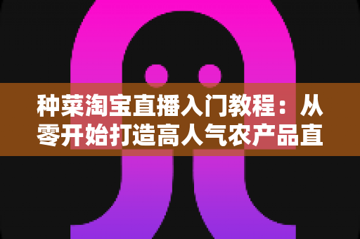 种菜淘宝直播入门教程：从零开始打造高人气农产品直播间的新手完整攻略