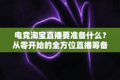 电竞淘宝直播要准备什么？从零开始的全方位直播筹备实战指南