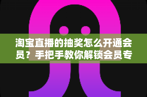 淘宝直播的抽奖怎么开通会员？手把手教你解锁会员专属抽奖福利全流程