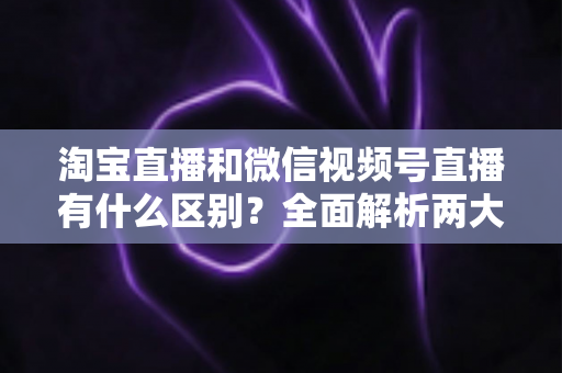 淘宝直播和微信视频号直播有什么区别？全面解析两大直播平台的核心差异与选型指南