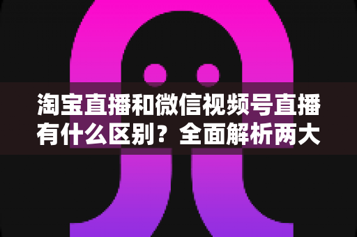 淘宝直播和微信视频号直播有什么区别？全面解析两大直播平台的核心差异与选型指南