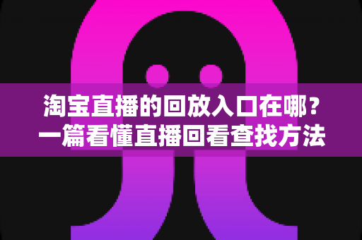 淘宝直播的回放入口在哪？一篇看懂直播回看查找方法与实用技巧