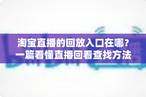 淘宝直播的回放入口在哪？一篇看懂直播回看查找方法与实用技巧