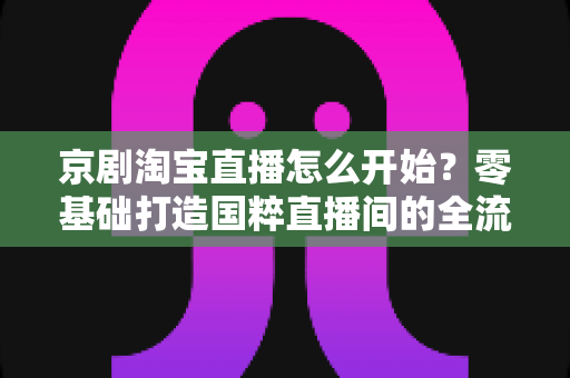 京剧淘宝直播怎么开始?零基础打造国粹直播间的全流程实战指南 京剧淘宝直播怎么开始?零基础打造国粹直播间的全流程实战指南