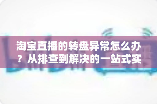 淘宝直播的转盘异常怎么办？从排查到解决的一站式实用指南
