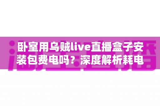 卧室用乌贼live直播盒子安装包费电吗?深度解析耗电真相与实用省电指南 卧室用乌贼live直播盒子安装包费电吗?深度解析耗电真相与实用省电指南