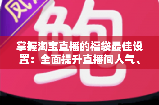 掌握淘宝直播的福袋最佳设置:全面提升直播间人气、停留与转化的实战指南 掌握淘宝直播的福袋最佳设置:全面提升直播间人气、停留与转化的实战指南