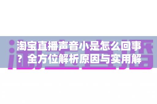淘宝直播声音小是怎么回事？全方位解析原因与实用解决方法，助你轻松享受清晰直播体验