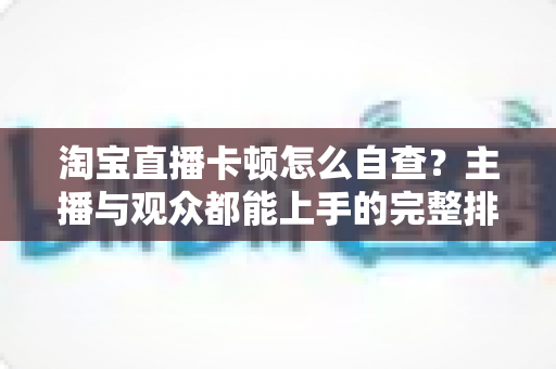 淘宝直播卡顿怎么自查？主播与观众都能上手的完整排查指南