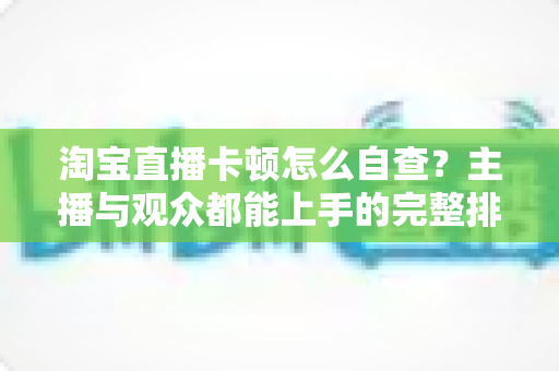 淘宝直播卡顿怎么自查？主播与观众都能上手的完整排查指南