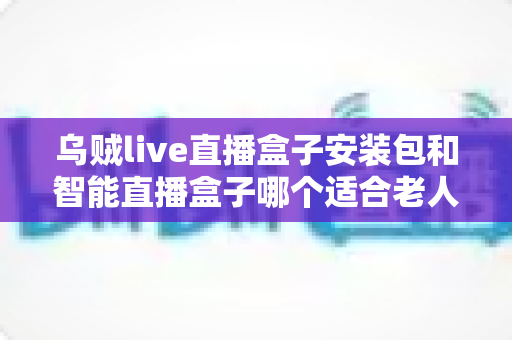 乌贼live直播盒子安装包和智能直播盒子哪个适合老人?一文读懂长辈观影最佳选择 乌贼live直播盒子安装包和智能直播盒子哪个适合老人?一文读懂长辈观影最佳选择
