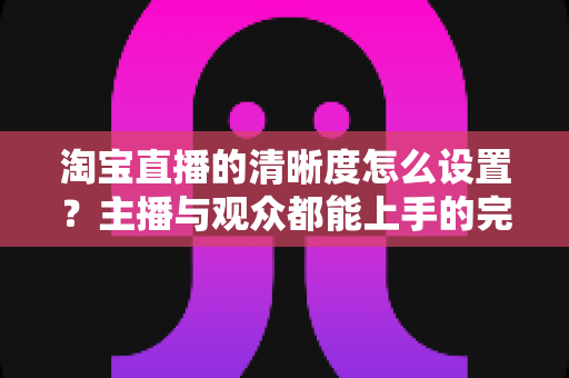淘宝直播的清晰度怎么设置?主播与观众都能上手的完整画质调优指南 淘宝直播的清晰度怎么设置?主播与观众都能上手的完整画质调优指南