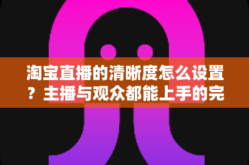 淘宝直播的清晰度怎么设置？主播与观众都能上手的完整画质调优指南