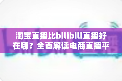 淘宝直播比bilibili直播好在哪?全面解读电商直播平台的核心优势与购物体验差异 淘宝直播比bilibili直播好在哪?全面解读电商直播平台的核心优势与购物体验差异
