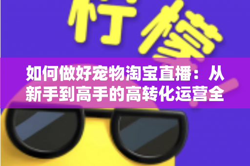 如何做好宠物淘宝直播:从新手到高手的高转化运营全攻略 如何做好宠物淘宝直播:从新手到高手的高转化运营全攻略
