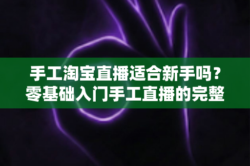 手工淘宝直播适合新手吗?零基础入门手工直播的完整指南与实战建议 手工淘宝直播适合新手吗?零基础入门手工直播的完整指南与实战建议