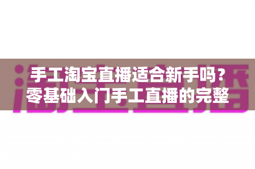 手工淘宝直播适合新手吗?零基础入门手工直播的完整指南与实战建议 手工淘宝直播适合新手吗?零基础入门手工直播的完整指南与实战建议
