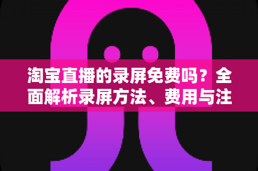 淘宝直播的录屏免费吗？全面解析录屏方法、费用与注意事项