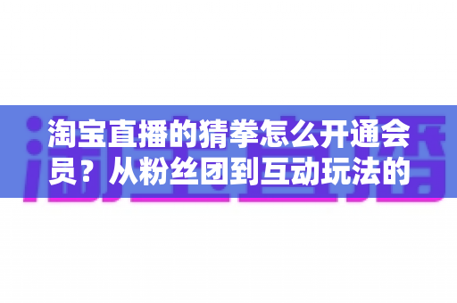 淘宝直播的猜拳怎么开通会员?从粉丝团到互动玩法的全流程开通指南 淘宝直播的猜拳怎么开通会员?从粉丝团到互动玩法的全流程开通指南