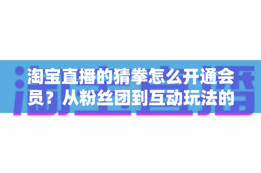 淘宝直播的猜拳怎么开通会员?从粉丝团到互动玩法的全流程开通指南 淘宝直播的猜拳怎么开通会员?从粉丝团到互动玩法的全流程开通指南