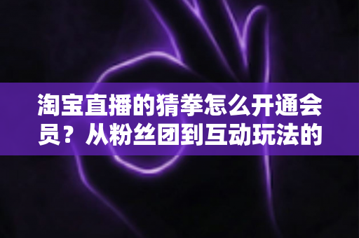 淘宝直播的猜拳怎么开通会员?从粉丝团到互动玩法的全流程开通指南 淘宝直播的猜拳怎么开通会员?从粉丝团到互动玩法的全流程开通指南