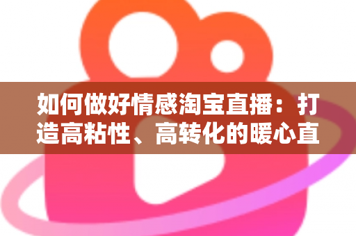 如何做好情感淘宝直播:打造高粘性、高转化的暖心直播间全攻略 如何做好情感淘宝直播:打造高粘性、高转化的暖心直播间全攻略