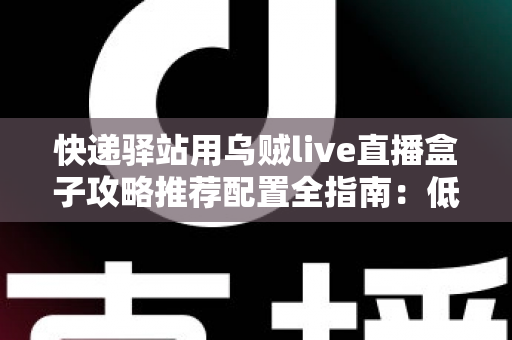 快递驿站用乌贼live直播盒子攻略推荐配置全指南：低成本打造高人气驿站直播间的实战方案
